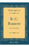 R. C. Barrow: His Life and Work (Classic Reprint)