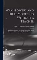 Wax Flowers and Fruit Modeling Without a Teacher; a Practical Treatise on the art of Modeling and Coloring wax, so as to Imitate Almost any Kind of Flower or Fruit