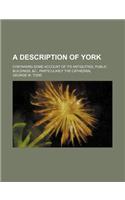 A Description of York; Containing Some Account of Its Antiquities, Public Buildings, &C., Particularly the Cathedral