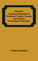 Austria; containing a Description of the Manners, Customs, Character and Costumes of the People of that Empire