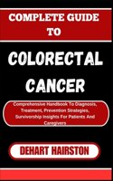Complete Guide to Colorectal Cancer: Comprehensive Handbook To Diagnosis, Treatment, Prevention Strategies, Survivorship Insights For Patients And Caregivers