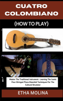 Cuatro Colombiano (How to Play): Master The Traditional Instrument: Learning The Iconic Four-Stringed Piece: Essential Techniques For The Cultural Strummer