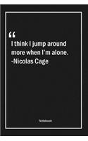 I think I jump around more when I'm alone. -Nicolas Cage