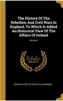 The History Of The Rebellion And Civil Wars In England, To Which Is Added An Historical View Of The Affairs Of Ireland; Volume 6