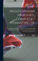 Hugo's Spanish Simplified, Complete--consisting Of: I.--A Simple but Complete Grammar. II.--Spanish Reading Made Easy. III.--Spanish Conversation. IV.--A key to the Exercises in the Grammar