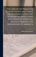 Origin of Primitive Superstitions and Their Development Into the Worship of Spirits and Doctrine of Spiritual Agency Among the Aborigines of America