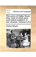 Works of Walter Moyle Esq; None of Which Were Ever Before Publish'd. in Two Volumes. Volume 2 of 2