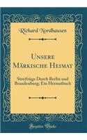 Unsere MÃ¤rkische Heimat: StreifzÃ¼ge Durch Berlin Und Brandenburg; Ein Heimatbuch (Classic Reprint)