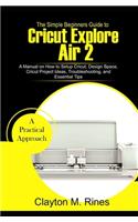 Simple Beginners Guide to Cricut Explore Air 2: A Manual on how to Setup Cricut, Design Space, Cricut Project Ideas, Troubleshooting, and Essential Tips