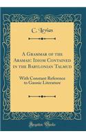 A Grammar of the Aramaic Idiom Contained in the Babylonian Talmud: With Constant Reference to Gaonic Literature (Classic Reprint)