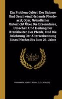 Ein Problem Gelöst! Der Sichere Und Geschwind Heilende Pferde-arzt; Oder, Gründlicher Unterricht Über Die Erkenntniss, Ursachen Und Heilung Der Krankheiten Der Pferde, Und Die Belehrung Der Alterserkennung Eines Pferdes Bis Zum 25. Jahre