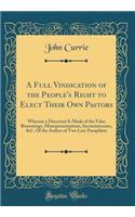 A Full Vindication of the People's Right to Elect Their Own Pastors: Wherein a Discovery Is Made of the False Reasonings, Misrepresentations, Inconsistencies, &C. Of the Author of Two Late Pamphlets (Classic Reprint)