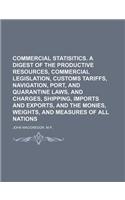 Commercial Statisitics. a Digest of the Productive Resources, Commercial Legislation, Customs Tariffs, Navigation, Port, and Quarantine Laws, and Charges, Shipping, Imports and Exports, and the Monies, Weights, and Measures of All Nations