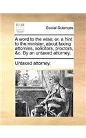 A Word to the Wise; Or, a Hint to the Minister, about Taxing Attornies, Solicitors, Proctors, &c. by an Untaxed Attorney.: (English)