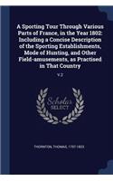 Sporting Tour Through Various Parts of France, in the Year 1802: Including a Concise Description of the Sporting Establishments, Mode of Hunting, and Other Field-amusements, as Practised in That Country: V.2