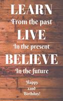 Learn From The Past Live In The Present Believe In The Future Happy 22nd Birthday!: Learn From The Past 22nd Birthday Card Quote Journal / Notebook / Diary / Greetings / Appreciation Gift (6 x 9 - 110 Blank Lined Pages)