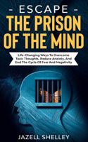 Escape The Prison Of The Mind: Life-changing Ways To Overcome Toxic Thoughts, Reduce Anxiety, And End The Cycle Of Fear And Negativity