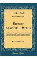 Bright Beautiful Bells: A Collection of Songs for Sunday Schools, Gospel Meetings, Revivals, Young People's Meetings, and All Other Religious and Musical Endeavor (Classic Reprint)