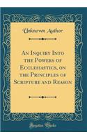 An Inquiry Into the Powers of Ecclesiastics, on the Principles of Scripture and Reason (Classic Reprint)