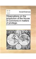 Observations on the Jurisdiction of the House of Commons in Matters of Privilege.