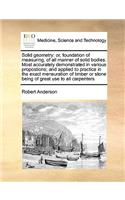 Solid Geometry: Or, Foundation of Measuring, of All Manner of Solid Bodies. Most Accurately Demonstrated in Various Propostions; And Applied to Practice in the Exac