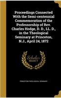 Proceedings Connected with the Semi-Centennial Commemoration of the Professorship of Rev. Charles Hodge, D. D., LL. D., in the Theological Seminary at Princeton, N.J., April 24, 1872