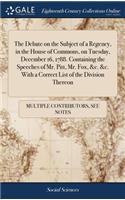 The Debate on the Subject of a Regency, in the House of Commons, on Tuesday, December 16, 1788. Containing the Speeches of Mr. Pitt, Mr. Fox, &c. &c. with a Correct List of the Division Thereon