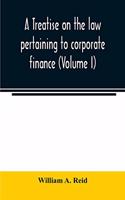 treatise on the law pertaining to corporate finance including the financial operations and arrangements of public and private corporations as determined by the courts and statutes of the United States and England (Volume I)