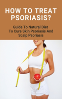 How To Treat Psoriasis?: Guide To Natural Diet To Cure Skin Psoriasis And Scalp Psoriasis: Skin Cap Psoriasis Treatment