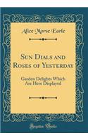 Sun Dials and Roses of Yesterday: Garden Delights Which Are Here Displayed (Classic Reprint): Garden Delights Which Are Here Displayed (Classic Reprint)