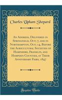 An Address, Delivered in Springfield, Oct; 7, and in Northampton, Oct; 14, Before the Agricultural Societies of Hampshire, Franklin, and Hampden Counties, at Their Anniversary Fairs, 1847 (Classic Reprint)