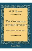 The Conversion of the Heptarchy: Seven Lectures Given at St. Paul's (Classic Reprint)