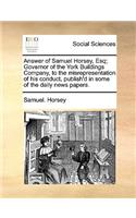 Answer of Samuel Horsey, Esq; Governor of the York Buildings Company, to the Misrepresentation of His Conduct, Publish'd in Some of the Daily News Papers.