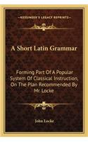 A Short Latin Grammar: Forming Part Of A Popular System Of Classical Instruction, On The Plan Recommended By Mr. Locke(English)