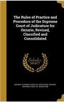 The Rules of Practice and Procedure of the Supreme Court of Judicature for Ontario, Revised, Classified and Consolidated
