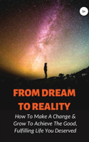 From Dream To Reality: How To Make A Change & Grow To Achieve The Good, Fulfilling Life You Deserved: And Make Better Decisions