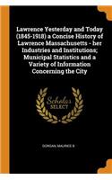 Lawrence Yesterday and Today (1845-1918) a Concise History of Lawrence Massachusetts - her Industries and Institutions; Municipal Statistics and a Variety of Information Concerning the City