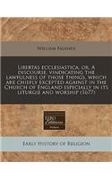 Libertas Ecclesiastica, Or, a Discourse, Vindicating the Lawfulness of Those Things, Which Are Chiefly Excepted Against in the Church of England Especially in Its Liturgie and Worship (1677)