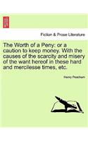 Worth of a Peny: Or a Caution to Keep Money. with the Causes of the Scarcity and Misery of the Want Hereof in These Hard and Mercilesse Times, Etc.