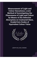 Measurement of Light and Colour Sensations; a new Method of Investigating the Phenomena of Light and Colour by Means of the Selective Absorption in Couloured Glass, Graded Into Scales of Equivalent Colour Value