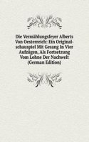 Die Vermahlungsfeyer Alberts Von Oesterreich: Ein Original-schauspiel Mit Gesang In Vier Aufzugen, Als Fortsetzung Vom Lohne Der Nachwelt (German Edition)