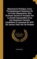 Maçonnerie Pratique, Cours D'enseignement Supérieur De La Franc-Maçonnerie, Rite Écossais Ancien Et Accepté, Par Le Grand Commandeur D'un Des Suprêmes Conseils Confédérés À Lausanne En 1875. Éd. Sacrée, Publ. Par Un Profane