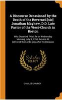 A Discourse Occasioned by the Death of the Reverned [sic] Jonathan Mayhew, D.D. Late Pastor of the West-Church in Boston: Who Departed This Life on Wednesday Morning, July 9. 1766, Aetatis 46. Delivered the Lord's-Day After his Decease.
