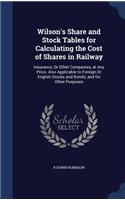 Wilson's Share and Stock Tables for Calculating the Cost of Shares in Railway: Insurance, Or Other Companies, at Any Price. Also Applicable to Foreign Or English Stocks and Bonds; and for Other Purposes