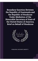 Boundary Question Between the Republic of Guatemala and the Republic of Honduras Under Mediation of the Honorable Secretary of State of the United States of America; Brief on Behalf of Honduras