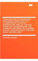 Eccentricities for Edinburgh, Containing Poems, Entitle'd, a Lamentation to Scotch Booksellers. Fire, Or, the Sun-Poker. Mr. Champernoune. the Luminous Historian; Or, Learning in Love. London Rurality; Or, Miss Bunn, and Mrs. Bunt