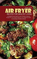 Air Fryer Recipes for Healthy Living: A Straightforward Guide to Learn Healthy, Foolproof Recipes for Your Whole Family You Can Make for Under $10 and Enjoy a Healthy Lifestyle