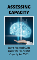 Assessing Capacity: Easy & Practical Guide Based On The Mental Capacity Act 2005: A Brief Guide To Carrying Out Capacity Assessments