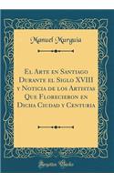 El Arte En Santiago Durante El Siglo XVIII Y Noticia de Los Artistas Que Florecieron En Dicha Ciudad Y Centuria (Classic Reprint)