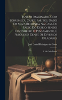 Jantar imaginado, com sobremeza, café e palitos, dado em meza redonda na casa de pasto do Desejo, sendo cozinheiro o Pensamento, e freguezes Gente de diversos paladares: A 160 cada pessoa